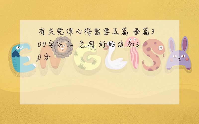 有关党课心得需要五篇 每篇300字以上 急用 好的追加50分