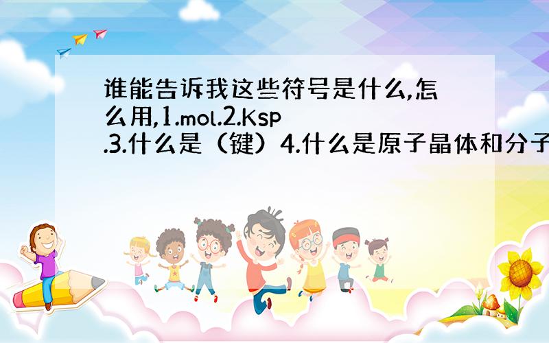 谁能告诉我这些符号是什么,怎么用,1.mol.2.Ksp.3.什么是（键）4.什么是原子晶体和分子晶体5.原子晶体和分子