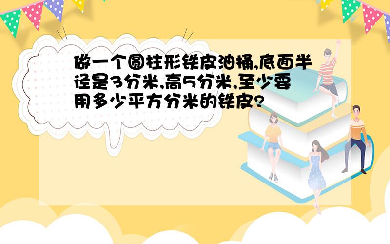 做一个圆柱形铁皮油桶,底面半径是3分米,高5分米,至少要用多少平方分米的铁皮?