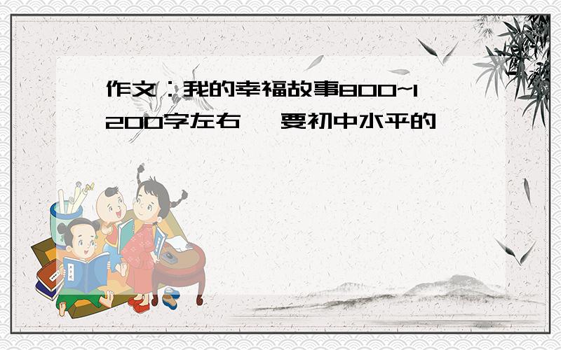 作文：我的幸福故事800~1200字左右、 要初中水平的,