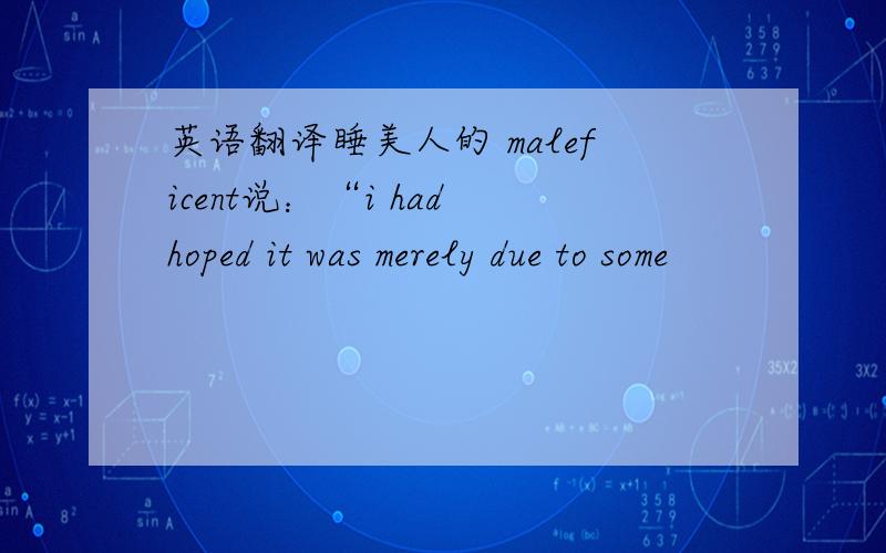 英语翻译睡美人的 maleficent说：“i had hoped it was merely due to some