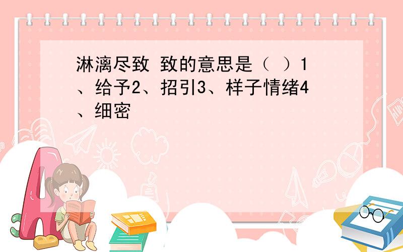 淋漓尽致 致的意思是（ ）1、给予2、招引3、样子情绪4、细密