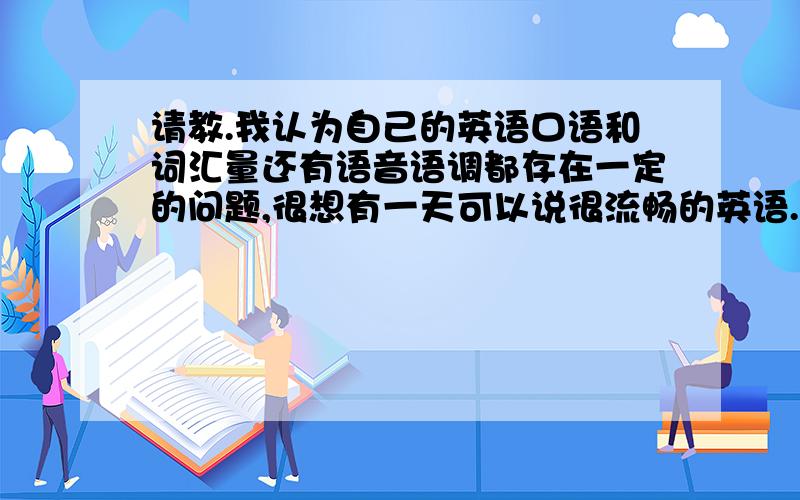 请教.我认为自己的英语口语和词汇量还有语音语调都存在一定的问题,很想有一天可以说很流畅的英语.