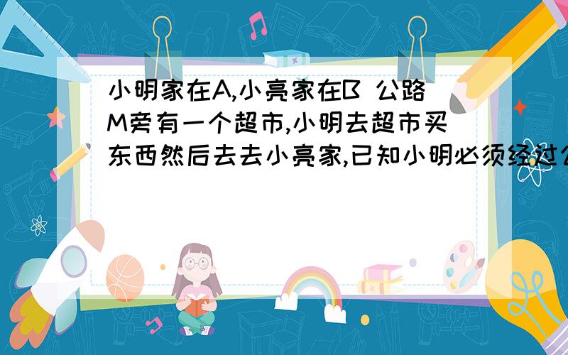 小明家在A,小亮家在B 公路M旁有一个超市,小明去超市买东西然后去去小亮家,已知小明必须经过公路才能到达小亮家,超市的位