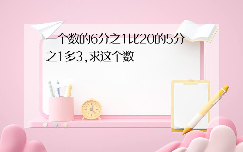 一个数的6分之1比20的5分之1多3,求这个数