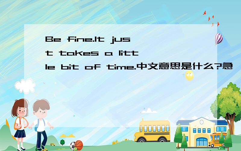 Be fine.It just takes a little bit of time.中文意思是什么?急