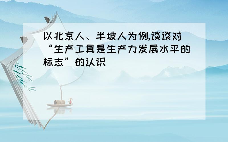 以北京人、半坡人为例,谈谈对“生产工具是生产力发展水平的标志”的认识