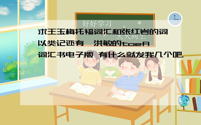 求王玉梅托福词汇和张红岩的词以类记还有俞洪敏的toefl词汇书电子版 有什么就发我几个吧.