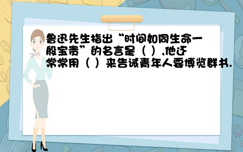 鲁迅先生指出“时间如同生命一般宝贵”的名言是（ ）,他还常常用（ ）来告诫青年人要博览群书.