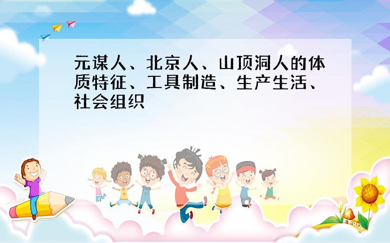 元谋人、北京人、山顶洞人的体质特征、工具制造、生产生活、社会组织