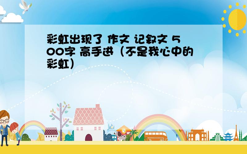 彩虹出现了 作文 记叙文 500字 高手进（不是我心中的彩虹）