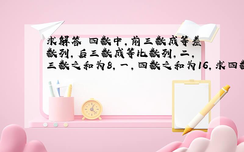 求解答 四数中,前三数成等差数列,后三数成等比数列,二,三数之和为8,一,四数之和为16,求四数拜托各