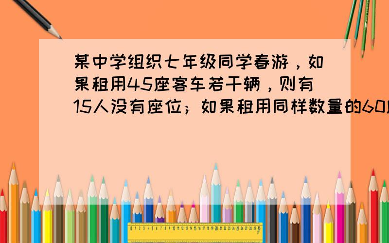 某中学组织七年级同学春游，如果租用45座客车若干辆，则有15人没有座位；如果租用同样数量的60座客车，则多出一辆车，其余