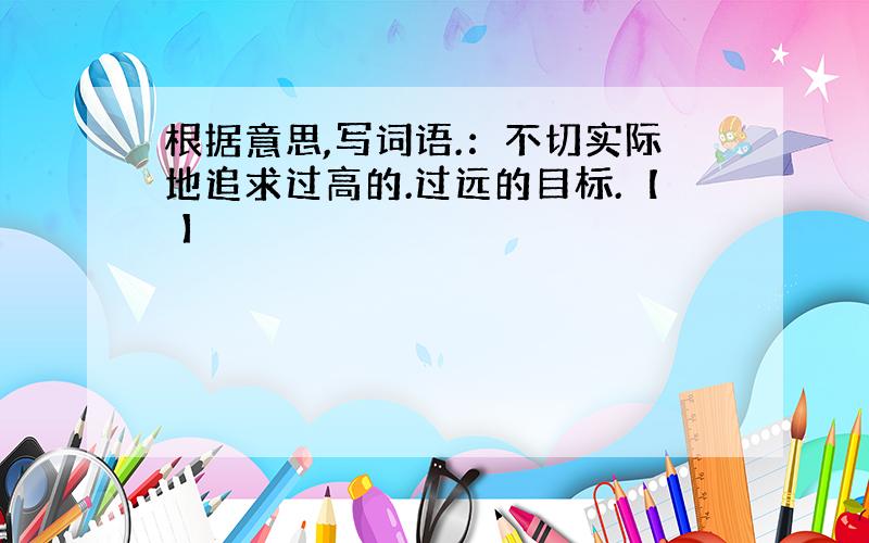 根据意思,写词语.：不切实际地追求过高的.过远的目标.【 】