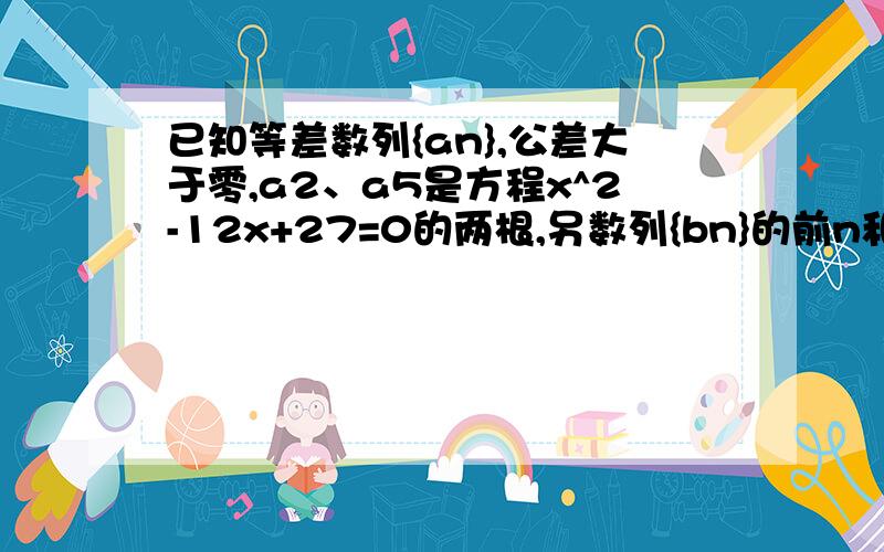 已知等差数列{an},公差大于零,a2、a5是方程x^2-12x+27=0的两根,另数列{bn}的前n和为sn,且sn=