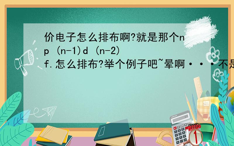 价电子怎么排布啊?就是那个np (n-1)d (n-2)f.怎么排布?举个例子吧~晕啊···不是长篇大论的```能形象的