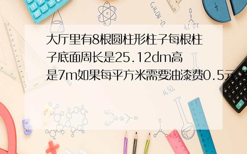 大厅里有8根圆柱形柱子每根柱子底面周长是25.12dm高是7m如果每平方米需要油漆费0.5元,那么刷这8根柱子