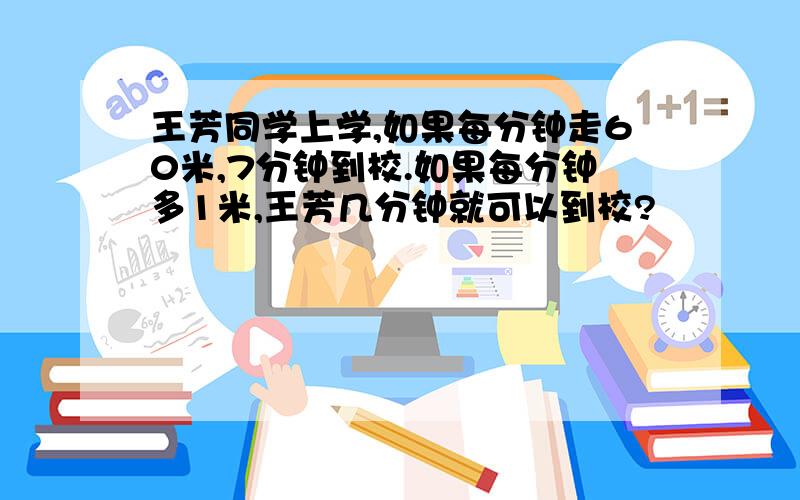 王芳同学上学,如果每分钟走60米,7分钟到校.如果每分钟多1米,王芳几分钟就可以到校?