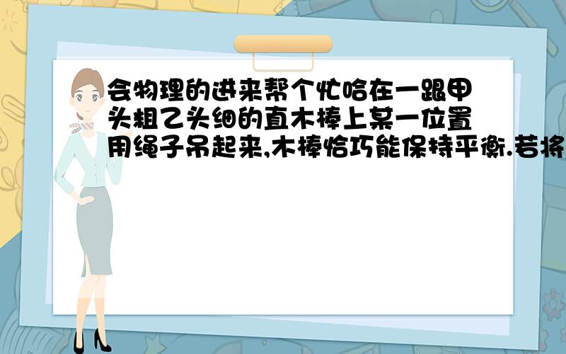 会物理的进来帮个忙哈在一跟甲头粗乙头细的直木棒上某一位置用绳子吊起来,木棒恰巧能保持平衡.若将此棒从绳子悬吊处截成2段,