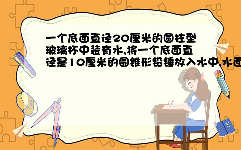 一个底面直径20厘米的圆柱型玻璃杯中装有水,将一个底面直径是10厘米的圆锥形铅锤放入水中,水面升高了5毫米,铅锤的高是多