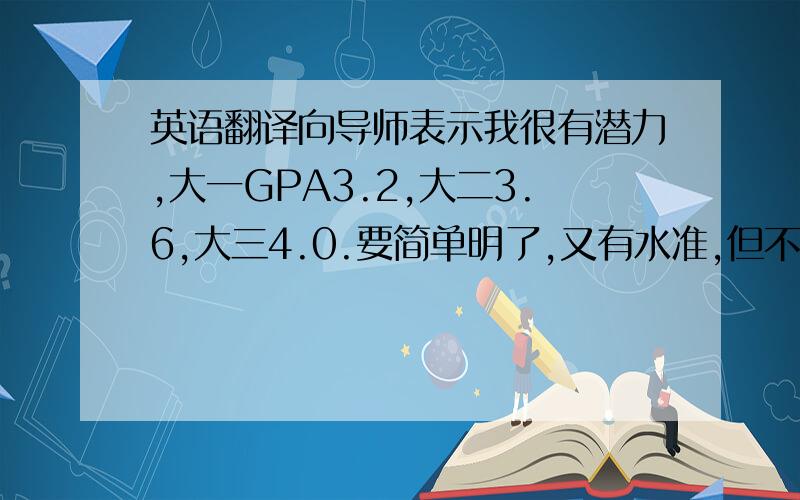 英语翻译向导师表示我很有潜力,大一GPA3.2,大二3.6,大三4.0.要简单明了,又有水准,但不要有太复杂的词汇,两层