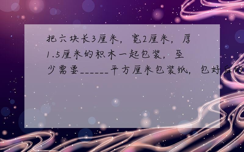 把六块长3厘米，宽2厘米，厚1.5厘米的积木一起包装，至少需要______平方厘米包装纸，包好后的体积是______立方