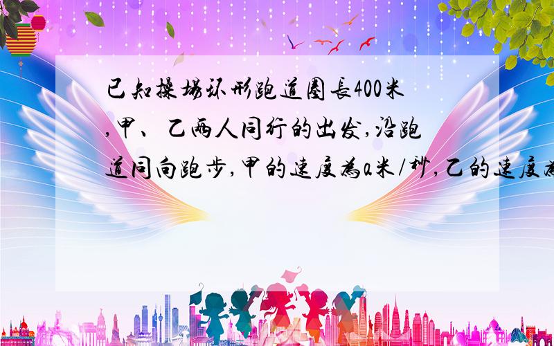 已知操场环形跑道圈长400米,甲、乙两人同行的出发,沿跑道同向跑步,甲的速度为a米/秒,乙的速度为b米/秒（a>b）,甲