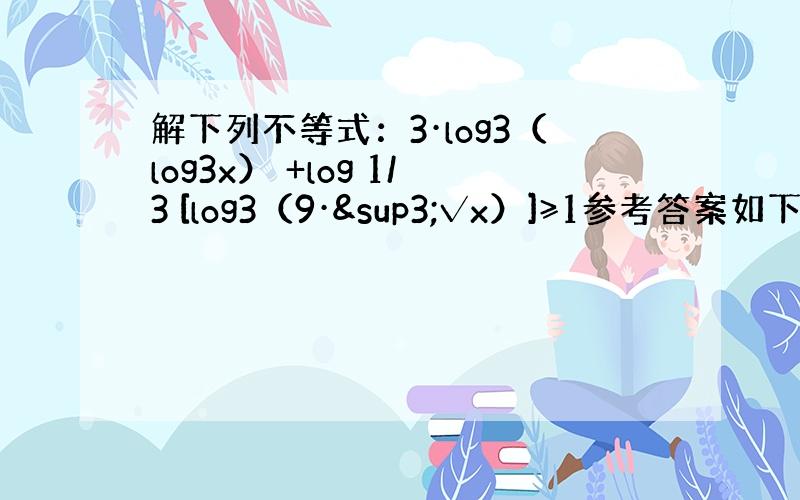 解下列不等式：3·log3（log3x） +log 1/3 [log3（9·³√x）]≥1参考答案如下：须使l