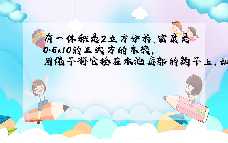 有一体积是2立方分米、密度是0.6x10的三次方的木块,用绳子将它拴在水池底部的钩子上,如果绳子断了,木块就上浮到面.问