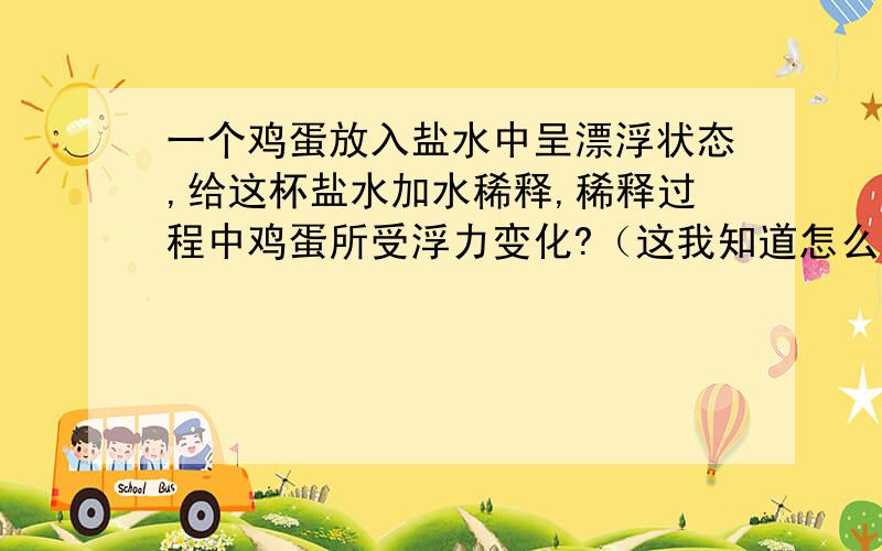 一个鸡蛋放入盐水中呈漂浮状态,给这杯盐水加水稀释,稀释过程中鸡蛋所受浮力变化?（这我知道怎么变化,也知道为什么,但老师说