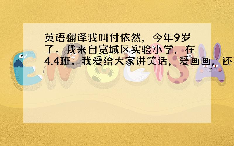 英语翻译我叫付依然，今年9岁了。我来自宽城区实验小学，在4.4班。我爱给大家讲笑话，爱画画，还喜欢说笑，希望老师们喜欢我