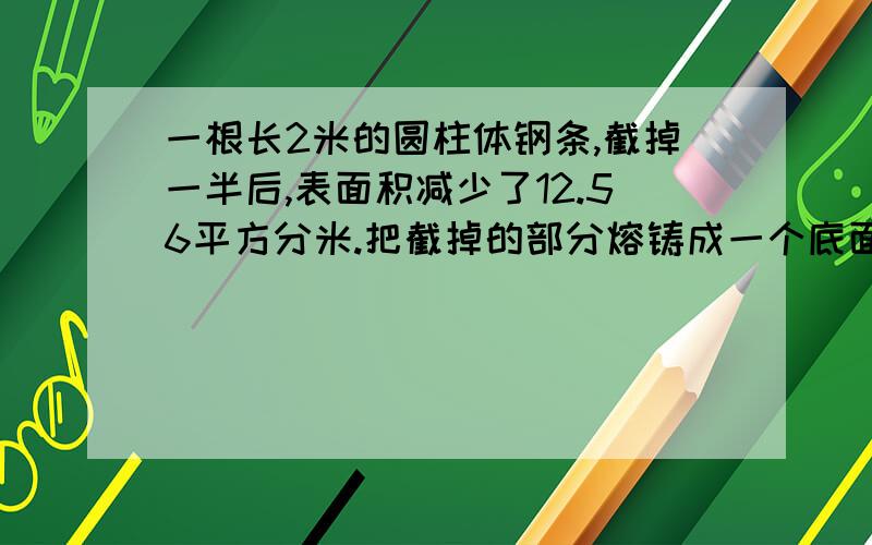 一根长2米的圆柱体钢条,截掉一半后,表面积减少了12.56平方分米.把截掉的部分熔铸成一个底面积是376.8平方厘米的圆