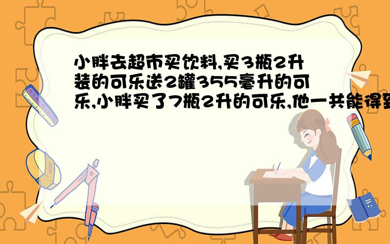 小胖去超市买饮料,买3瓶2升装的可乐送2罐355毫升的可乐,小胖买了7瓶2升的可乐,他一共能得到多少