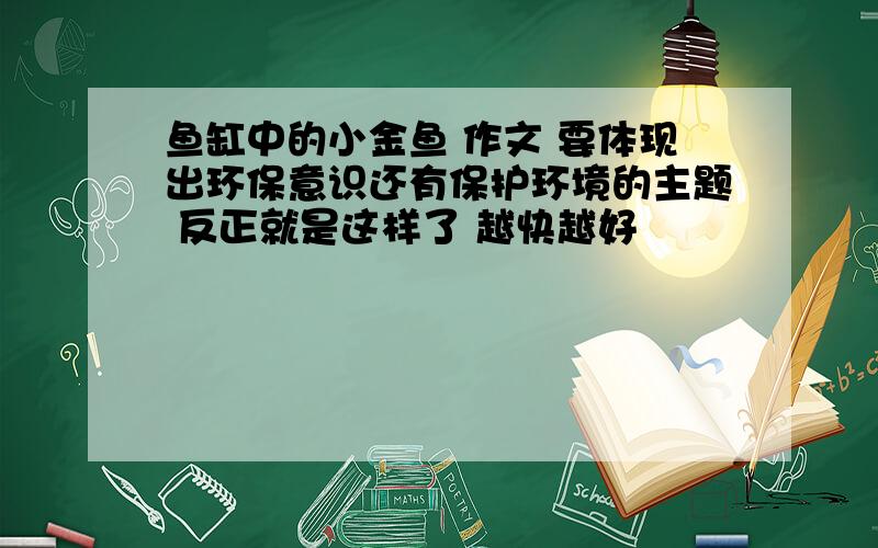 鱼缸中的小金鱼 作文 要体现出环保意识还有保护环境的主题 反正就是这样了 越快越好