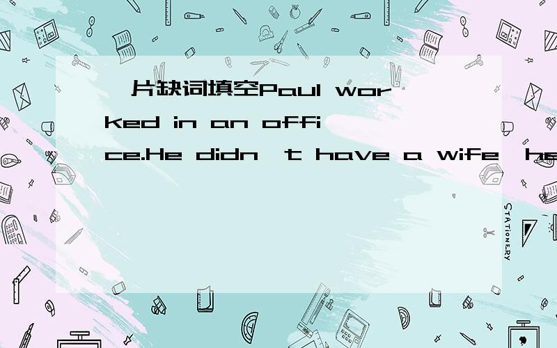 一片缺词填空Paul worked in an office.He didn't have a wife,he didn