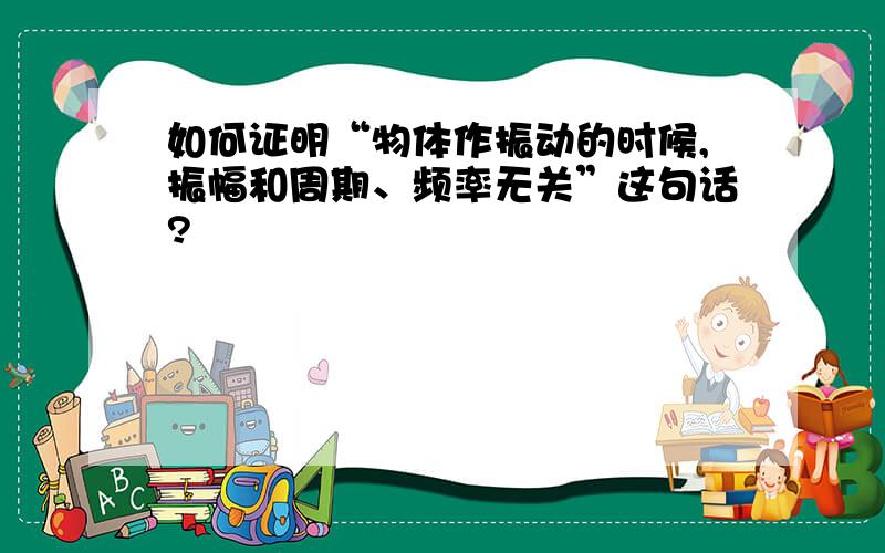 如何证明“物体作振动的时候,振幅和周期、频率无关”这句话?