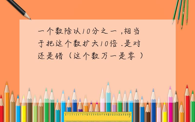 一个数除以10分之一 ,相当于把这个数扩大10倍 .是对还是错（这个数万一是零 ）