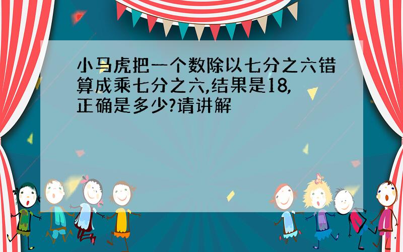 小马虎把一个数除以七分之六错算成乘七分之六,结果是18,正确是多少?请讲解