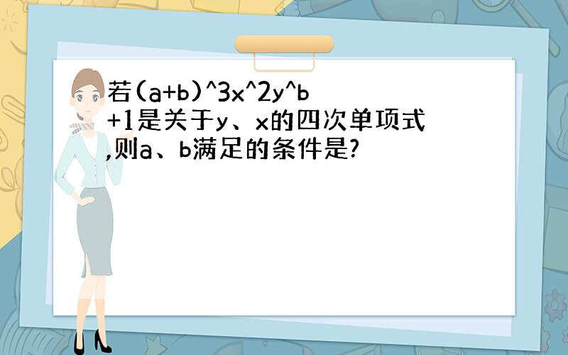 若(a+b)^3x^2y^b+1是关于y、x的四次单项式,则a、b满足的条件是?