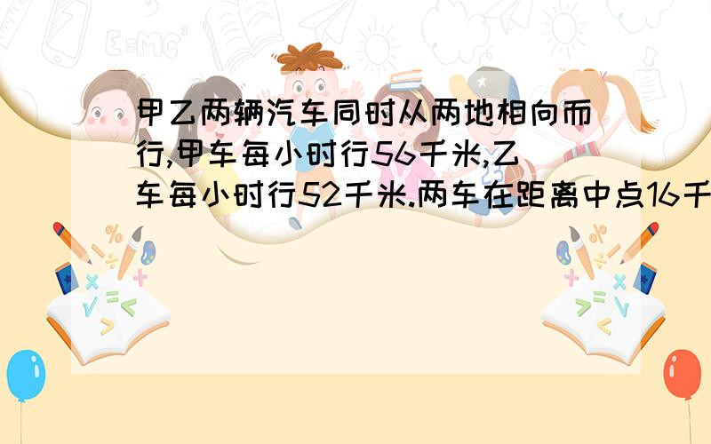 甲乙两辆汽车同时从两地相向而行,甲车每小时行56千米,乙车每小时行52千米.两车在距离中点16千