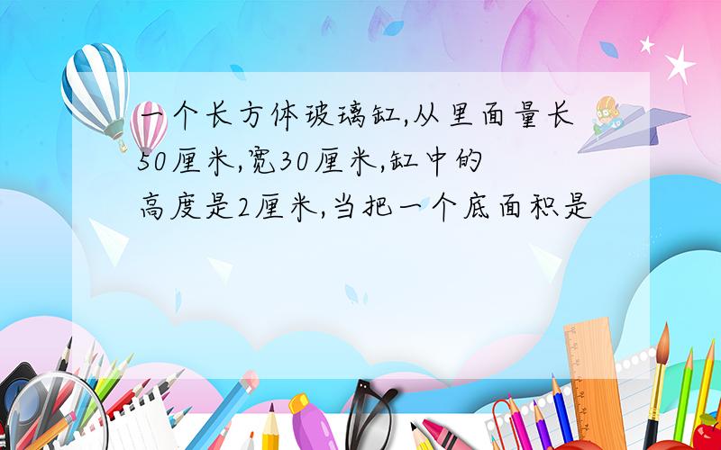 一个长方体玻璃缸,从里面量长50厘米,宽30厘米,缸中的高度是2厘米,当把一个底面积是