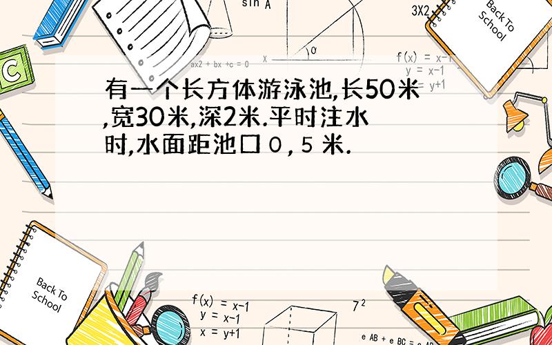 有一个长方体游泳池,长50米,宽30米,深2米.平时注水时,水面距池口０,５米.