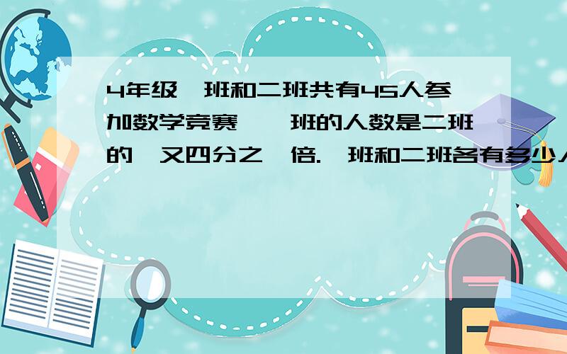 4年级一班和二班共有45人参加数学竞赛,一班的人数是二班的一又四分之一倍.一班和二班各有多少人参加数学竞赛