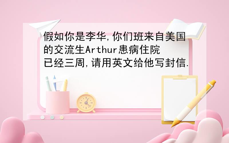 假如你是李华,你们班来自美国的交流生Arthur患病住院已经三周,请用英文给他写封信.