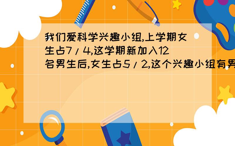 我们爱科学兴趣小组,上学期女生占7/4,这学期新加入12名男生后,女生占5/2,这个兴趣小组有男生多少名?