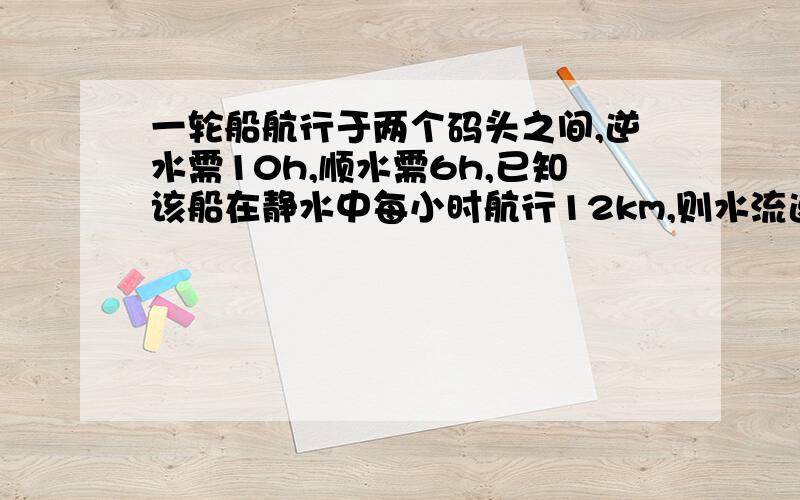 一轮船航行于两个码头之间,逆水需10h,顺水需6h,已知该船在静水中每小时航行12km,则水流速度为