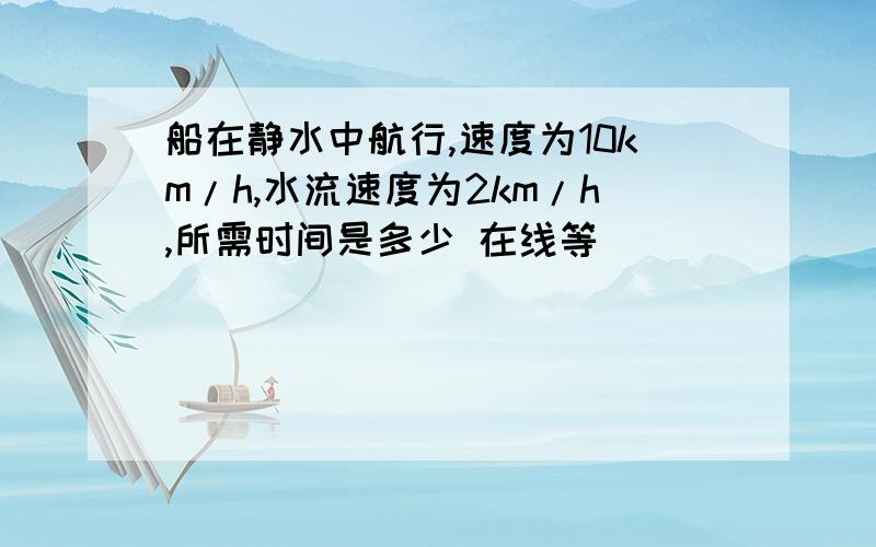 船在静水中航行,速度为10km/h,水流速度为2km/h,所需时间是多少 在线等