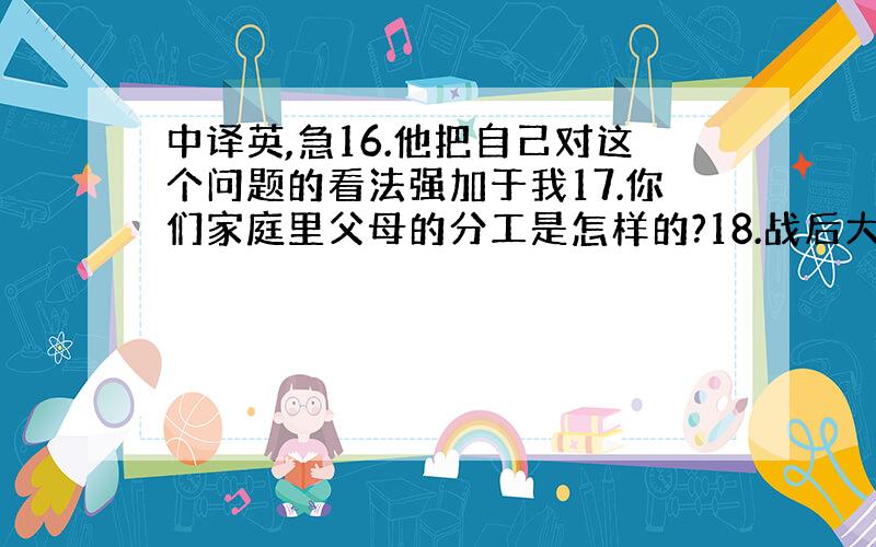 中译英,急16.他把自己对这个问题的看法强加于我17.你们家庭里父母的分工是怎样的?18.战后大量移民的涌入给这个国家带