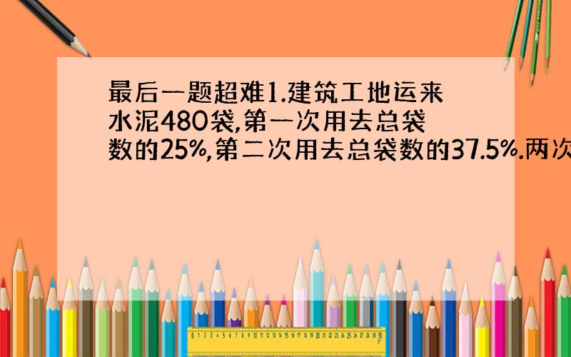 最后一题超难1.建筑工地运来水泥480袋,第一次用去总袋数的25%,第二次用去总袋数的37.5%.两次共用去水泥多少袋?