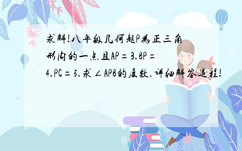 求解!八年级几何题P为正三角形内的一点且AP=3,BP=4,PC=5,求∠APB的度数.详细解答过程!